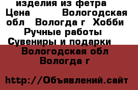 изделия из фетра  › Цена ­ 100 - Вологодская обл., Вологда г. Хобби. Ручные работы » Сувениры и подарки   . Вологодская обл.,Вологда г.